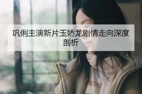 巩俐主演新片玉娇龙剧情走向深度剖析